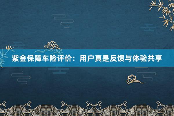 紫金保障车险评价：用户真是反馈与体验共享