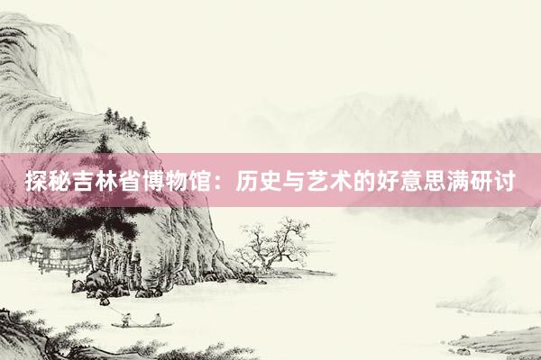 探秘吉林省博物馆：历史与艺术的好意思满研讨