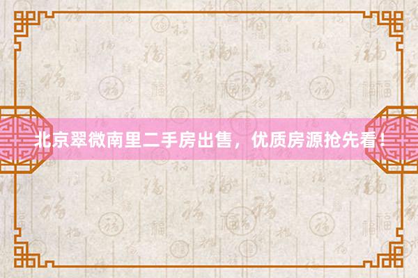 北京翠微南里二手房出售，优质房源抢先看！