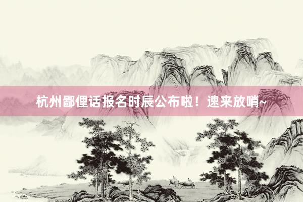 杭州鄙俚话报名时辰公布啦！速来放哨~