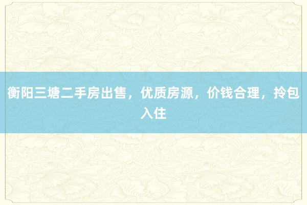 衡阳三塘二手房出售，优质房源，价钱合理，拎包入住