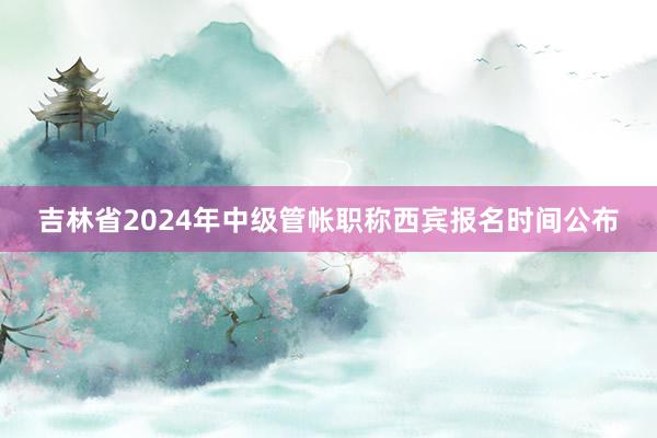 吉林省2024年中级管帐职称西宾报名时间公布
